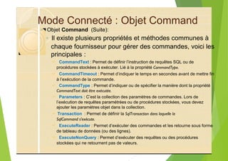 Mode Connecté : Objet Command
? Objet Command (Suite):
◦ Il existe plusieurs propriétés et méthodes communes à
chaque fournisseur pour gérer des commandes, voici les
principales :
? CommandText : Permet de définir l’instruction de requêtes SQL ou de
procédures stockées à exécuter. Lié à la propriété CommandType.
? CommandTimeout : Permet d’indiquer le temps en secondes avant de mettre fin
à l’exécution de la commande.
? CommandType : Permet d’indiquer ou de spécifier la manière dont la propriété
CommandText doit être exécutée.
? Parameters : C’est la collection des paramètres de commandes. Lors de
l’exécution de requêtes paramétrées ou de procédures stockées, vous devez
ajouter les paramètres objet dans la collection.
? Transaction : Permet de définir la SqlTransaction dans laquelle la
SqlCommand s’exécute.
? ExecuteReader : Permet d’exécuter des commandes et les retourne sous forme
de tableau de données (ou des lignes).
? ExecuteNonQuery : Permet d’exécuter des requêtes ou des procédures
stockées qui ne retournent pas de valeurs.
 