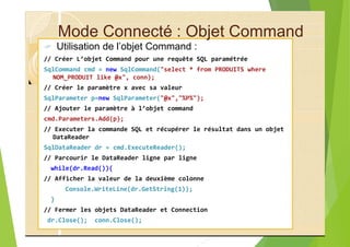 Mode Connecté : Objet Command
? Utilisation de l’objet Command :
// Créer L’objet Command pour une requête SQL paramétrée
SqlCommand cmd = new SqlCommand("select * from PRODUITS where
NOM_PRODUIT like @x", conn);
// Créer le paramètre x avec sa valeur
SqlParameter p=new SqlParameter("@x","%P%");
// Ajouter le paramètre à l’objet command
cmd.Parameters.Add(p);
// Executer la commande SQL et récupérer le résultat dans un objet
DataReader
SqlDataReader dr = cmd.ExecuteReader();
// Parcourir le DataReader ligne par ligne
while(dr.Read()){
// Afficher la valeur de la deuxième colonne
Console.WriteLine(dr.GetString(1));
}
// Fermer les objets DataReader et Connection
dr.Close(); conn.Close();
 