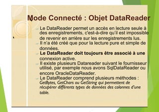 Mode Connecté : Objet DataReader
?
de revenir en arrière sur les enregistrements lus.
?
?
?
encore OracleDataReader.
?
récupérer différents types de données des colonnes d’une
table.
Le DataReader permet un accès en lecture seule à
des enregistrements, c'est-à-dire qu’il est impossible
Il n’a été créé que pour la lecture pure et simple de
données.
Le DataReader doit toujours être associé à une
connexion active.
Il existe plusieurs Datareader suivant le fournisseur
utilisé, par exemple nous avons SqlDataReader ou
Le DataReader comprend plusieurs méthodes :
GetBytes, GetChars ou GetString qui permettent de
 