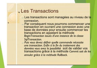 Les Transactions
?
?
base de données pour ensuite commencer les
transactions en appelant la méthode
BeginTransaction issues d’une instance de la classe
SqlTransaction.
?
données vous avez la possibilité soit de valider vos
transactions grâce à la méthode Commit soit de les
annuler grâce à la méthode Rollback.
Les transactions sont managées au niveau de la
connexion.
Par conséquent nous pourrons commencer une
transaction en ouvrant une connexion avec une
Puis vous devez définir quelle commande nécessite
une transaction. Enfin à la fin du traitement des
 