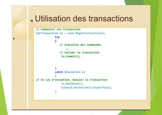 Utilisation des transactions
// Commencer une transaction
SqlTransaction tx = conn.BeginTransaction();
try
{
// Exécution des commandes
……
// Valider la transaction
tx.Commit();
}
catch (Exception e)
{
// En cas d’exception, Annuler la transaction
tx.Rollback();
Console.WriteLine(e.StackTrace);
}
 