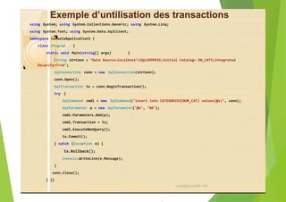 Exemple d’untilisation des transactions
using System; using System.Collections.Generic; using System.Linq;
using System.Text; using System.Data.SqlClient;
namespace ConsoleApplication1 {
class Program {
static void Main(string[] args) {
String strConn = "Data Source=localhostSQLEXPRESS;Initial Catalog= DB_CAT5;Integrated
Security=True";
SqlConnection conn = new SqlConnection(strConn);
conn.Open();
SqlTransaction tx = conn.BeginTransaction();
try {
SqlCommand cmd1 = new SqlCommand("insert into CATEGORIES(NOM_CAT) values(@x)", conn);
SqlParameter p = new SqlParameter("@x", "BB");
cmd1.Parameters.Add(p);
cmd1.Transaction = tx;
cmd1.ExecuteNonQuery();
tx.Commit();
} catch (Exception e) {
tx.Rollback();
Console.WriteLine(e.Message);
}
conn.Close();
} }}
med@youssfi.net
 