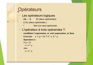 Opérateurs
? Les opérateurs logiques
◦ && ou & Et (deux opérandes)
◦ || Ou (deux opérandes )
◦ ! Non (un seul opérande)
? L'opérateur à trois opérandes ?:
◦ condition ? expression_si_vrai :expression_si_faux
◦ Exemple : x = (y < 5) ? 4 * y :2 * y;
Equivalent à :
if (y < 5)
x = 4 * y;
else
x = 2 * y;
22
 