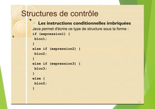 Structures de contrôle
? Les instructions conditionnelles imbriquées
Java permet d'écrire ce type de structure sous la forme :
if (expression1) {
bloc1;
}
else if (expression2) {
bloc2;
}
else if (expression3) {
bloc3;
}
else {
bloc5;
}
24
 