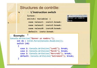 Structures de contrôle:
? L'instruction switch
Syntaxe :
switch( variable) {
case valeur1: instr1;break;
case valeur2: instr2;break;
case valeurN: instrN;break;
default: instr;break;
? Exemple:
Console.WriteLine("Donner un nombre:");
int nb = Int32.Parse(Console.ReadLine());
switch (nb)
{
case 1: Console.WriteLine("Lundi"); break;
case 2: Console.WriteLine("Mardi"); break;
case 3: Console.WriteLine("Mercredi"); break;
default: Console.WriteLine("Autrement"); break;
}
25
}
 