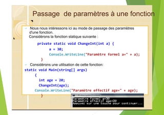 Passage de paramètres à une fonction
? Nous nous intéressons ici au mode de passage des paramètres
d'une fonction.
Considérons la fonction statique suivante :
private static void ChangeInt(int a) {
a = 30;
Console.WriteLine("Paramètre formel a=" + a);
}
? Considérons une utilisation de cette fonction:
static void Main(string[] args)
{
int age = 20;
ChangeInt(age);
Console.WriteLine("Paramètre effectif age=" + age);
}
29
 