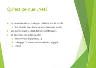 3
Qu’est ce que .Net?
 Un ensemble de technologies prônées par Microsoft
 Une nouvelle plate-forme de développement logiciel
 Une norme pour les architectures distribuées
 Un ensemble de spécifications
 Des nouveaux langages(C#, …)
 Le langage CIL(Commom Intermediate Langage)
 LE CLR
 