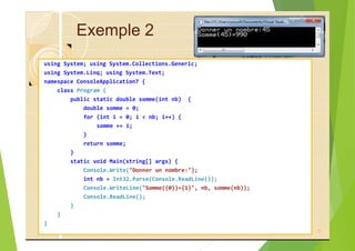 Exemple 2
using System; using System.Collections.Generic;
using System.Linq; using System.Text;
namespace ConsoleApplication7 {
class Program {
public static double somme(int nb) {
double somme = 0;
for (int i = 0; i < nb; i++) {
somme += i;
}
return somme;
}
static void Main(string[] args) {
Console.Write("Donner un nombre:");
int nb = Int32.Parse(Console.ReadLine());
Console.WriteLine("Somme({0})={1}", nb, somme(nb));
Console.ReadLine();
}
}
}
7
 