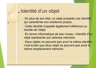Identité d’un objet
? En plus de son état, un objet possède une identité
qui caractérise son existence propre.
? Cette identité s’appelle également référence ou
handle de l’objet
? En terme informatique de bas niveau, l’identité d’un
objet représente son adresse mémoire.
? Deux objets ne peuvent pas avoir la même identité:
c’est-à-dire que deux objet ne peuvent pas avoir le
même emplacement mémoire.
35
 