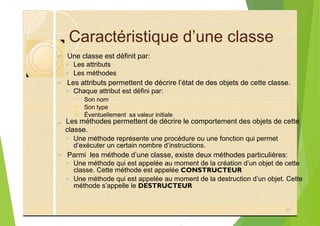 Caractéristique d’une classe
? Une classe est définit par:
◦ Les attributs
◦ Les méthodes
? Les attributs permettent de décrire l’état de des objets de cette classe.
◦ Chaque attribut est défini par:
? Son nom
? Son type
? Éventuellement sa valeur initiale
?
◦ Une méthode représente une procédure ou une fonction qui permet
? Parmi les méthode d’une classe, existe deux méthodes particulières:
◦ Une méthode qui est appelée au moment de la création d’un objet de cette
◦ Une méthode qui est appelée au moment de la destruction d’un objet. Cette
37
Les méthodes permettent de décrire le comportement des objets de cette
classe.
d’exécuter un certain nombre d’instructions.
classe. Cette méthode est appelée CONSTRUCTEUR
méthode s’appelle le DESTRUCTEUR
 