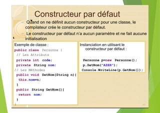 Constructeur par défaut
? Quand on ne définit aucun constructeur pour une classe, le
compilateur crée le constructeur par défaut.
? Le constructeur par défaut n’a aucun paramètre et ne fait aucune
initialisation
Exemple de classe : Instanciation en utilisant le
public class Personne {
// Les Attributs
private int code; Personne p=new Personne();
private String nom; p.SetNom("AZER");
// Les Méthodes Console.WriteLine(p.GetNom());
public void SetNom(String n){
this.nom=n;
}
public String GetNom(){
return nom;
}
}
constructeur par défaut :
43
 