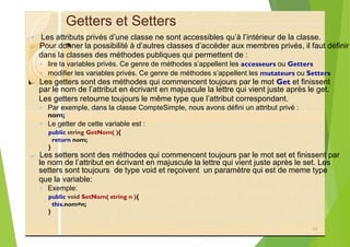 Getters et Setters
? Les attributs privés d’une classe ne sont accessibles qu’à l’intérieur de la classe.
?
◦ lire la variables privés. Ce genre de méthodes s’appellent les accesseurs ou Getters
◦ modifier les variables privés. Ce genre de méthodes s’appellent les mutateurs ou Setters
?
Les getters retourne toujours le même type que l’attribut correspondant.
◦ Par exemple, dans la classe CompteSimple, nous avons défini un attribut privé :
◦ Le getter de cette variable est :
public string GetNom( ){
return nom;
}
?
setters sont toujours de type void et reçoivent un paramètre qui est de meme type
que la variable:
◦ Exemple:
public void SetNom( string n ){
this.nom=n;
}
44
Pour donner la possibilité à d’autres classes d’accéder aux membres privés, il faut définir
dans la classes des méthodes publiques qui permettent de :
Les getters sont des méthodes qui commencent toujours par le mot Get et finissent
par le nom de l’attribut en écrivant en majuscule la lettre qui vient juste après le get.
nom;
Les setters sont des méthodes qui commencent toujours par le mot set et finissent par
le nom de l’attribut en écrivant en majuscule la lettre qui vient juste après le set. Les
 