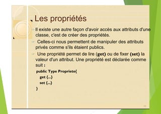Les propriétés
?Il existe une autre façon d'avoir accès aux attributs d'une
classe, c'est de créer des propriétés.
? Celles-ci nous permettent de manipuler des attributs
privés comme s'ils étaient publics.
? Une propriété permet de lire (get) ou de fixer (set) la
valeur d'un attribut. Une propriété est déclarée comme
suit :
public Type Propriete{
get {...}
set {...}
}
46
 