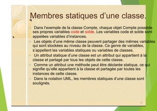 Membres statiques d’une classe.
? Dans l’exemple de la classe Compte, chaque objet Compte possède
ses propres variables code et solde. Les variables code et solde sont
appelées variables d’instances.
? Les objets d’une même classe peuvent partager des mêmes variables
qui sont stockées au niveau de la classe. Ce genre de variables,
s’appellent les variables statiques ou variables de classes.
? Un attribut statique d’une classe est un attribut qui appartient à la
classe et partagé par tous les objets de cette classe.
? Comme un attribut une méthode peut être déclarée statique, ce qui
signifie qu’elle appartient à la classe et partagée par toutes les
instances de cette classe.
? Dans la notation UML, les membres statiques d’une classe sont
soulignés.
48
 