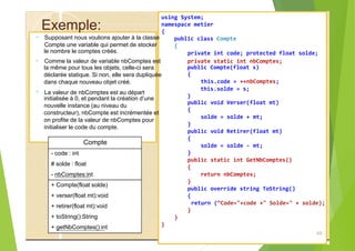 Exemple:
?
le nombre le comptes créés.
?
la même pour tous les objets, celle-ci sera
déclarée statique. Si non, elle sera dupliquée
dans chaque nouveau objet créé.
?
initialisée à 0, et pendant la création d’une
nouvelle instance (au niveau du
constructeur), nbCompte est incrémentée et
on profite de la valeur de nbComptes pour
initialiser le code du compte.
Compte
- code : int
# solde : float
- nbComptes:int
+ Compte(float solde)
+ verser(float mt):void
+ retirer(float mt):void
+ toString():String
+ getNbComptes():int
{
public class Compte
{
public Compte(float s)
this.solde = s;
}
49
using System;
namespace metier
Supposant nous voulions ajouter à la classe
Compte une variable qui permet de stocker
private int code; protected float solde;
Comme la valeur de variable nbComptes est private static int nbComptes;
{
this.code = ++nbComptes;
La valeur de nbComptes est au départ
public void Verser(float mt)
{
solde = solde + mt;
}
public void Retirer(float mt)
{
solde = solde - mt;
}
public static int GetNbComptes()
{
return nbComptes;
}
public override string ToString()
{
return (“Code="+code +" Solde=" + solde);
}
}
}
 