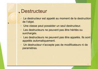 Destructeur
? Le destructeur est appelé au moment de la destruction
de l’objet.
? Une classe peut posséder un seul destructeur.
? Les destructeurs ne peuvent pas être hérités ou
surchargés.
? Les destructeurs ne peuvent pas être appelés. Ils sont
appelés automatiquement.
? Un destructeur n'accepte pas de modificateurs ni de
paramètres.
51
 