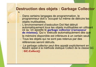 Destruction des objets : Garbage Collector
?
objets inutilisables.
?
ce qu ’on appelle le garbage collector (ramasseur
de miettes). Qui s ’exécute automatiquement dès que
la mémoire disponible est inférieure à un certain seuil.
?
? Le garbage collector peut être appelé explicitement en
faisant appel à la méthode statique Collect de la classe GC
: GC.Collect()
52
Dans certains langages de programmation, le
programmeur doit s ’occuper lui même de détruire les
L’environnement d’exécution Dot Net détruit
automatiquement tous les objets inutilisables en utilisant
Tous les objets qui ne sont pas retenus par des
références seront détruits.
 