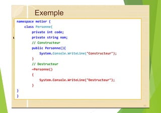 Exemple
namespace metier {
class Personne{
private int code;
private string nom;
// Constructeur
public Personne(){
System.Console.WriteLine("Constructeur");
}
// Destructeur
~Personne()
{
System.Console.WriteLine("Destructeur");
}
}
}
53
 
