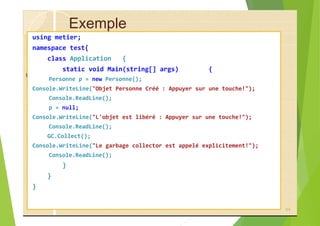 Exemple
using metier;
namespace test{
class Application {
static void Main(string[] args) {
Personne p = new Personne();
Console.WriteLine("Objet Personne Créé : Appuyer sur une touche!");
Console.ReadLine();
p = null;
Console.WriteLine("L'objet est libéré : Appuyer sur une touche!");
Console.ReadLine();
GC.Collect();
Console.WriteLine("Le garbage collector est appelé explicitement!");
Console.ReadLine();
}
}
}
54
 