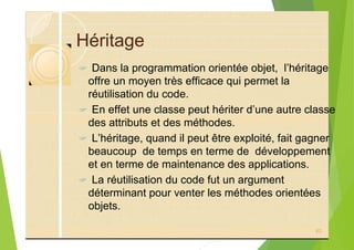 Héritage
? Dans la programmation orientée objet, l’héritage
offre un moyen très efficace qui permet la
réutilisation du code.
? En effet une classe peut hériter d’une autre classe
des attributs et des méthodes.
? L’héritage, quand il peut être exploité, fait gagner
beaucoup de temps en terme de développement
et en terme de maintenance des applications.
? La réutilisation du code fut un argument
déterminant pour venter les méthodes orientées
objets.
62
 