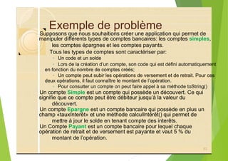 Exemple de problème
les comptes épargnes et les comptes payants.
Tous les types de comptes sont caractériser par:
◦ Un code et un solde
◦ Lors de la création d’un compte, son code qui est défini automatiquement
◦ Un compte peut subir les opérations de versement et de retrait. Pour ces
◦ Pour consulter un compte on peut faire appel à sa méthode toString()
découvert.
mettre à jour le solde en tenant compte des interêts.
montant de l’opération.
63
Supposons que nous souhaitions créer une application qui permet de
manipuler différents types de comptes bancaires: les comptes simples,
en fonction du nombre de comptes créés;
deux opérations, il faut connaître le montant de l’opération.
Un compte Simple est un compte qui possède un découvert. Ce qui
signifie que ce compte peut être débiteur jusqu’à la valeur du
Un compte Epargne est un compte bancaire qui possède en plus un
champ «tauxInterêt» et une méthode calculIntérêt() qui permet de
Un Compte Payant est un compte bancaire pour lequel chaque
opération de retrait et de versement est payante et vaut 5 % du
 