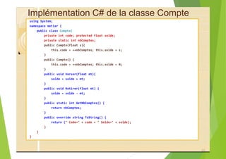 Implémentation C# de la classe Compte
using System;
namespace metier {
public class Compte{
private int code; protected float solde;
private static int nbComptes;
public Compte(float s){
this.code = ++nbComptes; this.solde = s;
}
public Compte() {
this.code = ++nbComptes; this.solde = 0;
}
public void Verser(float mt){
solde = solde + mt;
}
public void Retirer(float mt) {
solde = solde - mt;
}
public static int GetNbComptes() {
return nbComptes;
}
public override string ToString() {
return (" Code=" + code + " Solde=" + solde);
}
}
}
65
 