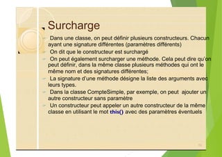 Surcharge
? Dans une classe, on peut définir plusieurs constructeurs. Chacun
ayant une signature différentes (paramètres différents)
? On dit que le constructeur est surchargé
? On peut également surcharger une méthode. Cela peut dire qu’on
peut définir, dans la même classe plusieurs méthodes qui ont le
même nom et des signatures différentes;
? La signature d’une méthode désigne la liste des arguments avec
leurs types.
? Dans la classe CompteSimple, par exemple, on peut ajouter un
autre constructeur sans paramètre
? Un constructeur peut appeler un autre constructeur de la même
classe en utilisant le mot this() avec des paramètres éventuels
70
 