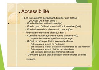 Accessibilité
?
◦ Que l'utilisateur soit autorisé (Qui).
◦ Que le type d'utilisation souhaité soit autorisé (Quoi).
◦ Que l'adresse de la classe soit connue (Où).
? Pour utiliser donc une classe, il faut :
◦ Connaitre le package ou se trouve la classe (Où)
? Importer la classe en spécifiant son package.
◦ Qu’est ce qu’on peut faire avec cette classe:
? Est-ce qu’on a le droit de l’instancier
? Est-ce qu’on a le droit d’exploiter les membres de ses instances
? Est-ce qu’on a le droit d’hériter de cette classe.
? Est-ce qu’elle contient des membres statiques
◦ Connaitre qui a le droit d’accéder aux membres de cette
73
Qui, Quoi, Où. Il faut donc :
Les trois critères permettant d'utiliser une classe :
instance.
 