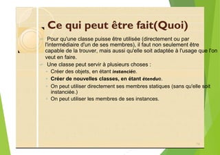 Ce qui peut être fait(Quoi)
? Pour qu'une classe puisse être utilisée (directement ou par
l'intermédiaire d'un de ses membres), il faut non seulement être
capable de la trouver, mais aussi qu'elle soit adaptée à l'usage que l'on
veut en faire.
? Une classe peut servir à plusieurs choses :
◦ Créer des objets, en étant instanciée.
◦ Créer de nouvelles classes, en étant étendue.
◦ On peut utiliser directement ses membres statiques (sans qu'elle soit
instanciée.)
◦ On peut utiliser les membres de ses instances.
74
 