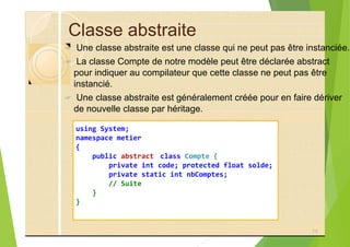 Classe abstraite
? Une classe abstraite est une classe qui ne peut pas être instanciée.
? La classe Compte de notre modèle peut être déclarée abstract
pour indiquer au compilateur que cette classe ne peut pas être
instancié.
? Une classe abstraite est généralement créée pour en faire dériver
de nouvelle classe par héritage.
using System;
namespace metier
{
public abstract class Compte {
private int code; protected float solde;
private static int nbComptes;
// Suite
}
}
75
 