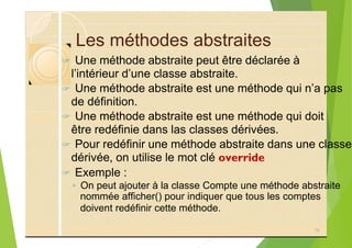 Les méthodes abstraites
? Une méthode abstraite peut être déclarée à
l’intérieur d’une classe abstraite.
? Une méthode abstraite est une méthode qui n’a pas
de définition.
? Une méthode abstraite est une méthode qui doit
être redéfinie dans las classes dérivées.
? Pour redéfinir une méthode abstraite dans une classe
dérivée, on utilise le mot clé override
? Exemple :
◦ On peut ajouter à la classe Compte une méthode abstraite
nommée afficher() pour indiquer que tous les comptes
doivent redéfinir cette méthode.
76
 