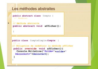 Les méthodes abstraites
public abstract class Compte {
// Membres
…
// Méthode abstraite
public abstract void afficher();
}
public class CompteSimple:Compte {
// ….
// Obligation de redéfinir la méthode afficher
public override void afficher(){
Console.WriteLine("Solde="
Découvert="+decouvert);
}
}
77
+solde+"
 