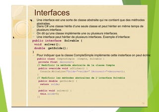 Interfaces
?
?
?
?
public interface Solvable {
void solver();
double getSolde();
}
?
public class CompteSimple :Compte, Solvable {
private float decouvert;
// Redifinir la méthode abstraite de la classe Compte
public override void afficher() {
Console.WriteLine("Solde="+solde+" Découvert="+decouvert);
}
// Redifinir les méthodes abstraites de l’interface Solvable
public double getSolde() {
return solde;
}
public void solver() {
this.solde=0;
}}
78
Une interface est une sorte de classe abstraite qui ne contient que des méthodes
abstraites.
Dans C# une classe hérite d’une seule classe et peut hériter en même temps de
plusieurs interface.
On dit qu’une classe implémente une ou plusieurs interfaces.
Une interface peut hériter de plusieurs interfaces. Exemple d’interface:
Pour indiquer que la classe CompteSimple implémente cette insterface on peut écrire:
 