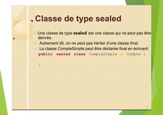 Classe de type sealed
? Une classe de type sealed est une classe qui ne peut pas être
dérivée.
? Autrement dit, on ne peut pas hériter d’une classe final.
? La classe CompteSimple peut être déclarée final en écrivant:
public sealed class CompteSimple : Compte {
}
79
 