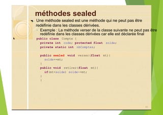 méthodes sealed
?
◦ Exemple : La méthode verser de la classe suivante ne peut pas être
public class Compte {
private int code; protected float solde;
private static int nbComptes;
public sealed void verser(float mt){
solde+=mt;
}
public void retirer(float mt){
if(mt<solde) solde-=mt;
}
}
80
Une méthode sealed est une méthode qui ne peut pas être
redéfinie dans les classes dérivées.
redéfinie dans les classes dérivées car elle est déclarée final
 