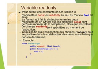 Variable readonly
?
Java.
?
gérés au moment de la compilation, alors que les valeurs
de champs readonly
?
dans la déclaration.
? Exemple :
class Parametrage{
public readonly float taux=5;
public Parametrage(int t ){
taux = t;
}
}
81
sont spécifiées au moment de
Pour définir une constante en C#, utilisez le
modificateur const ou readonly au lieu du mot clé final de
Le facteur qui fait la distinction entre les deux
modificateurs en C# est que les éléments const sont
l'exécution.
Cela signifie que l'assignation aux champs readonly peut
se produire dans le constructeur de classe aussi bien que
 