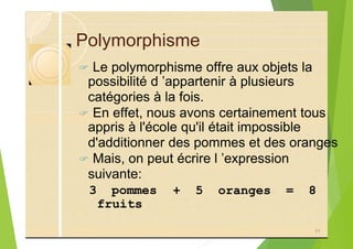 Polymorphisme
? Le polymorphisme offre aux objets la
possibilité d ’appartenir à plusieurs
catégories à la fois.
? En effet, nous avons certainement tous
appris à l'école qu'il était impossible
d'additionner des pommes et des oranges
? Mais, on peut écrire l ’expression
suivante:
3 pommes
84
+ 5 oranges = 8
fruits
 