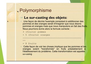 Polymorphisme
? Le sur-casting des objets:
? Une façon de décrire l'exemple consistant à additionner des
pommes et des oranges serait d'imaginer que nous disons
pommes et oranges mais que nous manipulons en fait des fruits.
Nous pourrions écrire alors la formule correcte :
3 (fruits) pommes
+ 5 (fruits) oranges
-------------------------------------------
--
= 8 fruits
? Cette façon de voir les choses implique que les pommes et les
oranges soient "transformés" en fruits préalablement à
l'établissement du problème. Cette transformation est appelée
sur-casting
85
 