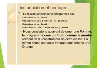 Instanciation et héritage
? Le résultat affiché par le programme est:
Création d'un fruit
Création d'une pomme de 72 grammes
Création d'un fruit
création d'une orange de 80 grammes
? Nous constatons qu'avant de créer une Pomme,
le programme crée un Fruit, comme le montre
l'exécution du constructeur de cette classe. La
même chose se passe lorsque nous créons une
Orange
88
 