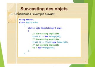 Sur-casting des objets
? Considérons l’exemple suivant:
using metier;
class Application
{
static void Main(string[] args)
{
// Sur-casting implicite
Fruit f1 = new Orange(40);
// Sur-casting explicite
Fruit f2 = (Fruit)new Pomme(60);
// Sur-casting implicite
f2 = new Orange(40);
}
}
89
 