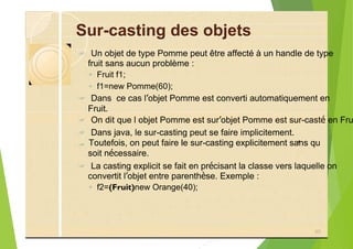 Sur-casting des objets
? Un objet de type Pomme peut être affecté à un handle de type
fruit sans aucun problème :
◦ Fruit f1;
◦ f1=new Pomme(60);
? Dans ce cas l’objet Pomme est converti automatiquement en
Fruit.
? On dit que l objet Pomme est sur’objet Pomme est sur-casté en Fru
? Dans java, le sur-casting peut se faire implicitement.
?
? La casting explicit se fait en précisant la classe vers laquelle on
convertit l’objet entre parenthèse. Exemple :
◦ f2=(Fruit)new Orange(40);
90
’
soit nécessaire.
Toutefois, on peut faire le sur-casting explicitement sans qu
 