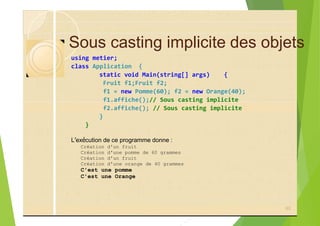 Sous casting implicite des objets
using metier;
class Application {
static void Main(string[] args) {
Fruit f1;Fruit f2;
f1 = new Pomme(60); f2 = new Orange(40);
f1.affiche();// Sous casting implicite
f2.affiche(); // Sous casting implicite
}
}
L’exécution de ce programme donne :
Création d'un fruit
Création d'une pomme de 60 grammes
Création d'un fruit
Création d'une orange de 40 grammes
C'est une pomme
C'est une Orange
93
 