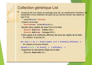 Collection générique List
? ArrayList est une classe du package java.util, qui implémente l’interface List.
?
◦ List<Fruit> fruits;
? Création de la liste:
◦ fruits=new List<Fruit>();
? Ajouter deux objets de type Fruit à la liste:
◦ fruits.Add(new Pomme(30));
◦ fruits.Add(new Orange(25));
? Faire appel à la méthode affiche() de tous les objets de la liste:
◦ En utilisant la boucle for :
for (int i = 0; i < fruits.Count; i++) { fruits[i].affiche(); }
◦ En utilisant la boucle foreach
foreach (Fruit f in fruits) { f.affiche(); }
? Supprimer le deuxième Objet de la liste
◦ fruits.RemoveAt(1);
97
Déclaration d’une collection de type List qui devrait stocker des objets de
type Fruit:
 