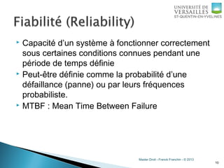 Master Droit - Franck Franchin - © 2013
 Capacité d’un système à fonctionner correctement
sous certaines conditions connues pendant une
période de temps définie
 Peut-être définie comme la probabilité d’une
défaillance (panne) ou par leurs fréquences
probabiliste.
 MTBF : Mean Time Between Failure
10
 