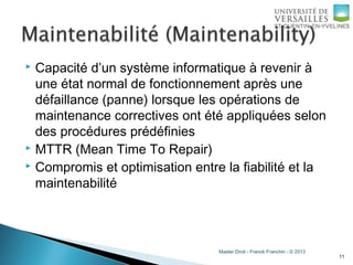 Master Droit - Franck Franchin - © 2013
 Capacité d’un système informatique à revenir à
une état normal de fonctionnement après une
défaillance (panne) lorsque les opérations de
maintenance correctives ont été appliquées selon
des procédures prédéfinies
 MTTR (Mean Time To Repair)
 Compromis et optimisation entre la fiabilité et la
maintenabilité
11
 