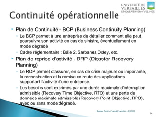 Master Droit - Franck Franchin - © 2013
 Plan de Continuité - BCP (Business Continuity Planning)
◦ Le BCP permet à une entreprise de détailler comment elle peut
poursuivre son activité en cas de sinistre, éventuellement en
mode dégradé
◦ Cadre réglementaire : Bâle 2, Sarbanes Oxley, etc.
 Plan de reprise d’activité - DRP (Disaster Recovery
Planning)
◦ Le RDP permet d'assurer, en cas de crise majeure ou importante,
la reconstruction et la remise en route des applications
supportant l'activité d'une entreprise.
◦ Les besoins sont exprimés par une durée maximale d'interruption
admissible (Recovery Time Objective, RTO) et une perte de
données maximale admissible (Recovery Point Objective, RPO),
avec ou sans mode dégradé.
14
 
