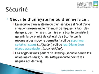 Master Droit - Franck Franchin - © 2013
 Sécurité d’un système ou d’un service :
 La sécurité d’un système ou d’un service est l'état d'une
situation présentant le minimum de risques, à l'abri des
dangers, des menaces. La mise en sécurité consiste à
garantir la pérennité de cet état de sécurité par le
recours à des moyens permettant soit de supprimer
certains risques (mitigation) soit de les réduire à un
niveau acceptable (risque résiduel).
 Les anglo-saxons parlent de security (sécurité contre les
actes malveillants) ou de safety (sécurité contre les
risques accidentels).
2
 