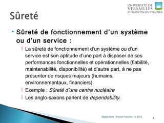 Master Droit - Franck Franchin - © 2013
 Sûreté de fonctionnement d’un système
ou d’un service :
 La sûreté de fonctionnement d’un système ou d’un
service est son aptitude d’une part à disposer de ses
performances fonctionnelles et opérationnelles (fiabilité,
maintenabilité, disponibilité) et d’autre part, à ne pas
présenter de risques majeurs (humains,
environnementaux, financiers).
 Exemple : Sûreté d’une centre nucléaire
 Les anglo-saxons parlent de dependability.
3
 