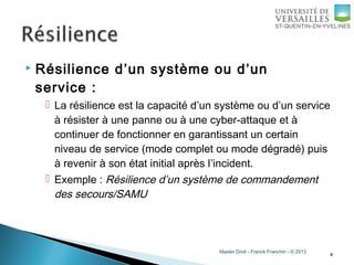 Master Droit - Franck Franchin - © 2013
 Résilience d’un système ou d’un
service :
 La résilience est la capacité d’un système ou d’un service
à résister à une panne ou à une cyber-attaque et à
continuer de fonctionner en garantissant un certain
niveau de service (mode complet ou mode dégradé) puis
à revenir à son état initial après l’incident.
 Exemple : Résilience d’un système de commandement
des secours/SAMU
4
 