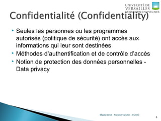 Master Droit - Franck Franchin - © 2013
 Seules les personnes ou les programmes
autorisés (politique de sécurité) ont accès aux
informations qui leur sont destinées
 Méthodes d’authentification et de contrôle d’accès
 Notion de protection des données personnelles -
Data privacy
6
 